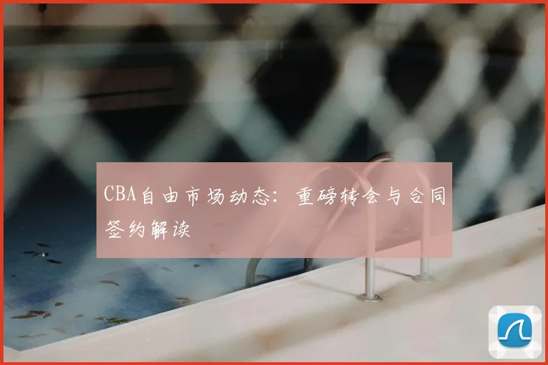 CBA自由市场动态:重磅转会与合同签约解读