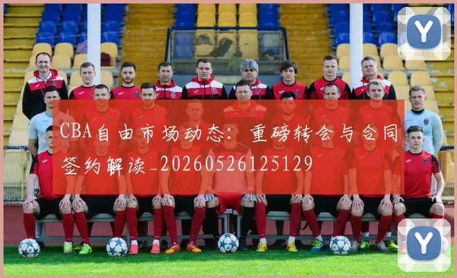CBA自由市场动态：重磅转会与合同签约解读_20260526125129