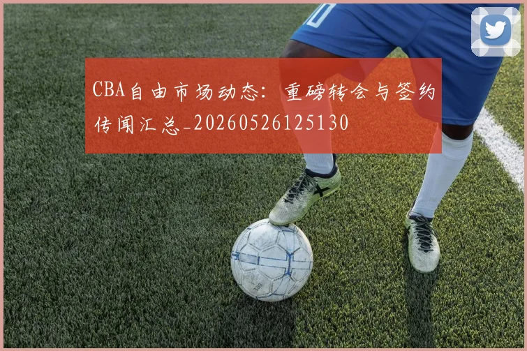 CBA自由市场动态:重磅转会与签约传闻汇总_20260526125130