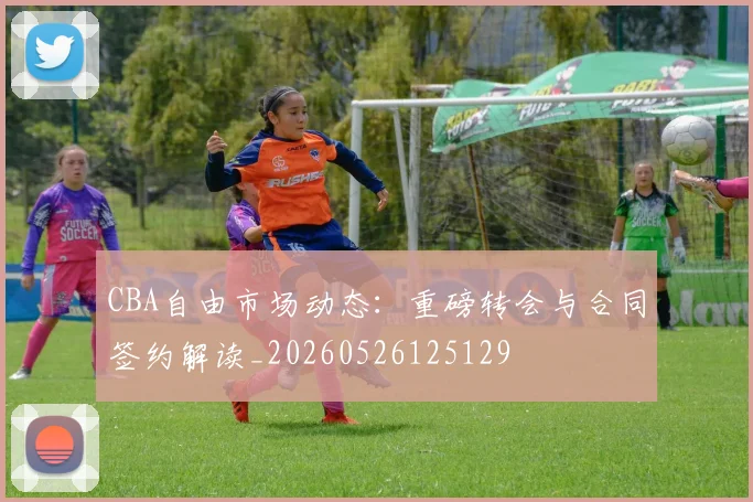 CBA自由市场动态:重磅转会与合同签约解读_20260526125129
