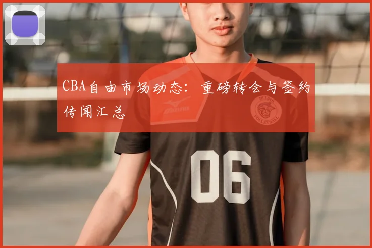 CBA自由市场动态:重磅转会与签约传闻汇总