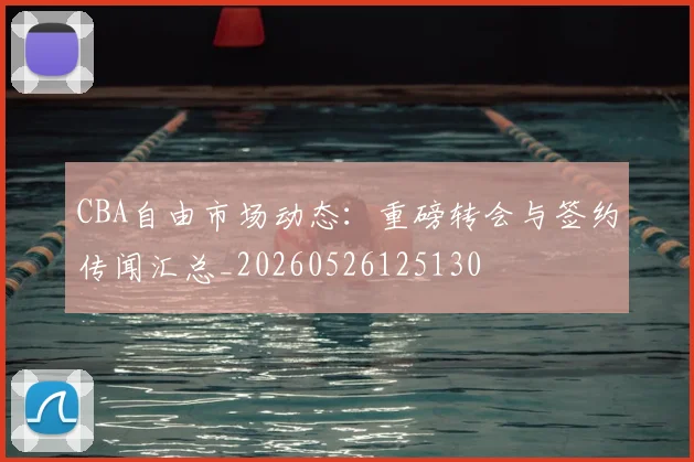 CBA自由市场动态：重磅转会与签约传闻汇总_20260526125130